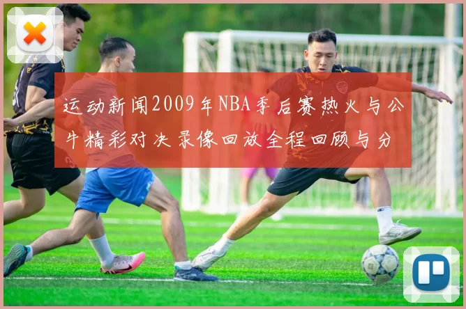 运动新闻2009年NBA季后赛热火与公牛精彩对决录像回放全程回顾与分析