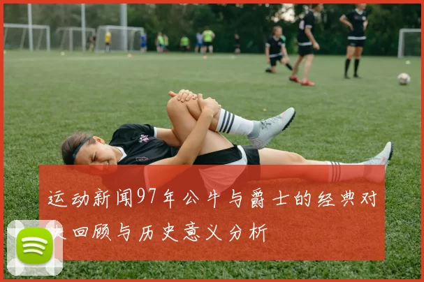 运动新闻97年公牛与爵士的经典对决回顾与历史意义分析