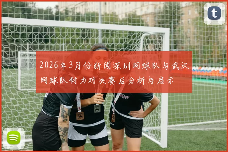 2026年3月份新闻深圳网球队与武汉网球队耐力对决赛后分析与启示