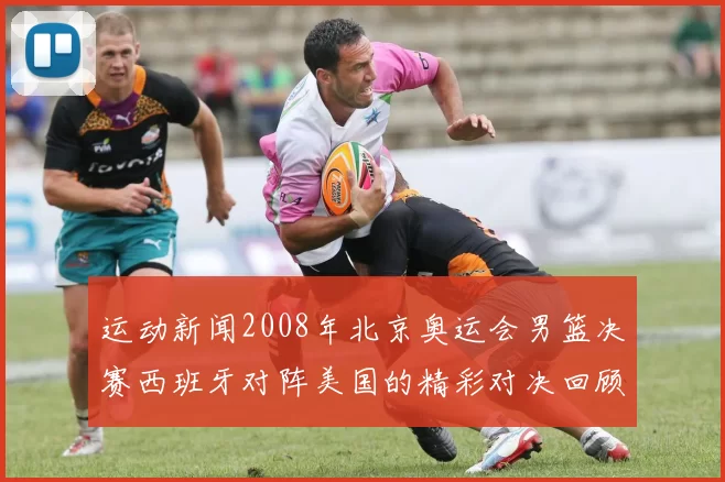 运动新闻2008年北京奥运会男篮决赛西班牙对阵美国的精彩对决回顾