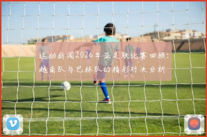 运动新闻2026年亚足联比赛回顾：越南队与巴林队的精彩对决分析