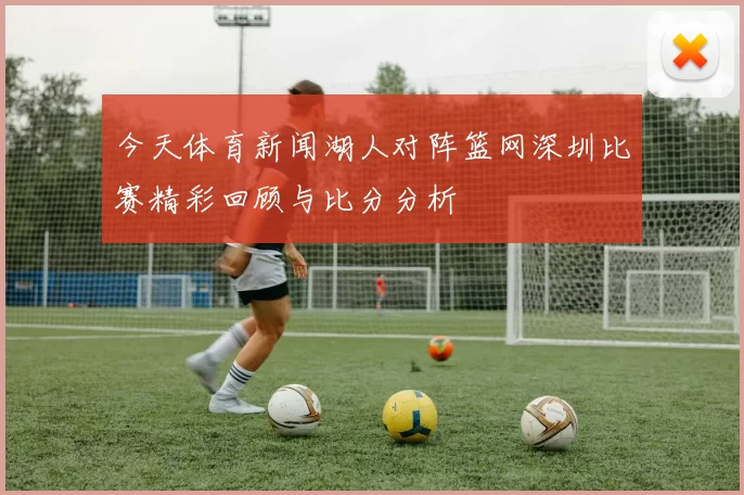 今天体育新闻湖人对阵篮网深圳比赛精彩回顾与比分分析