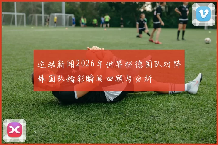 运动新闻2026年世界杯德国队对阵韩国队精彩瞬间回顾与分析