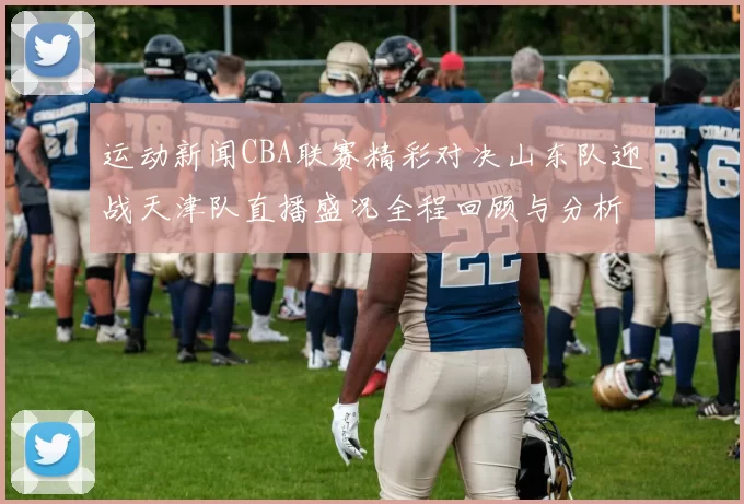 运动新闻CBA联赛精彩对决山东队迎战天津队直播盛况全程回顾与分析